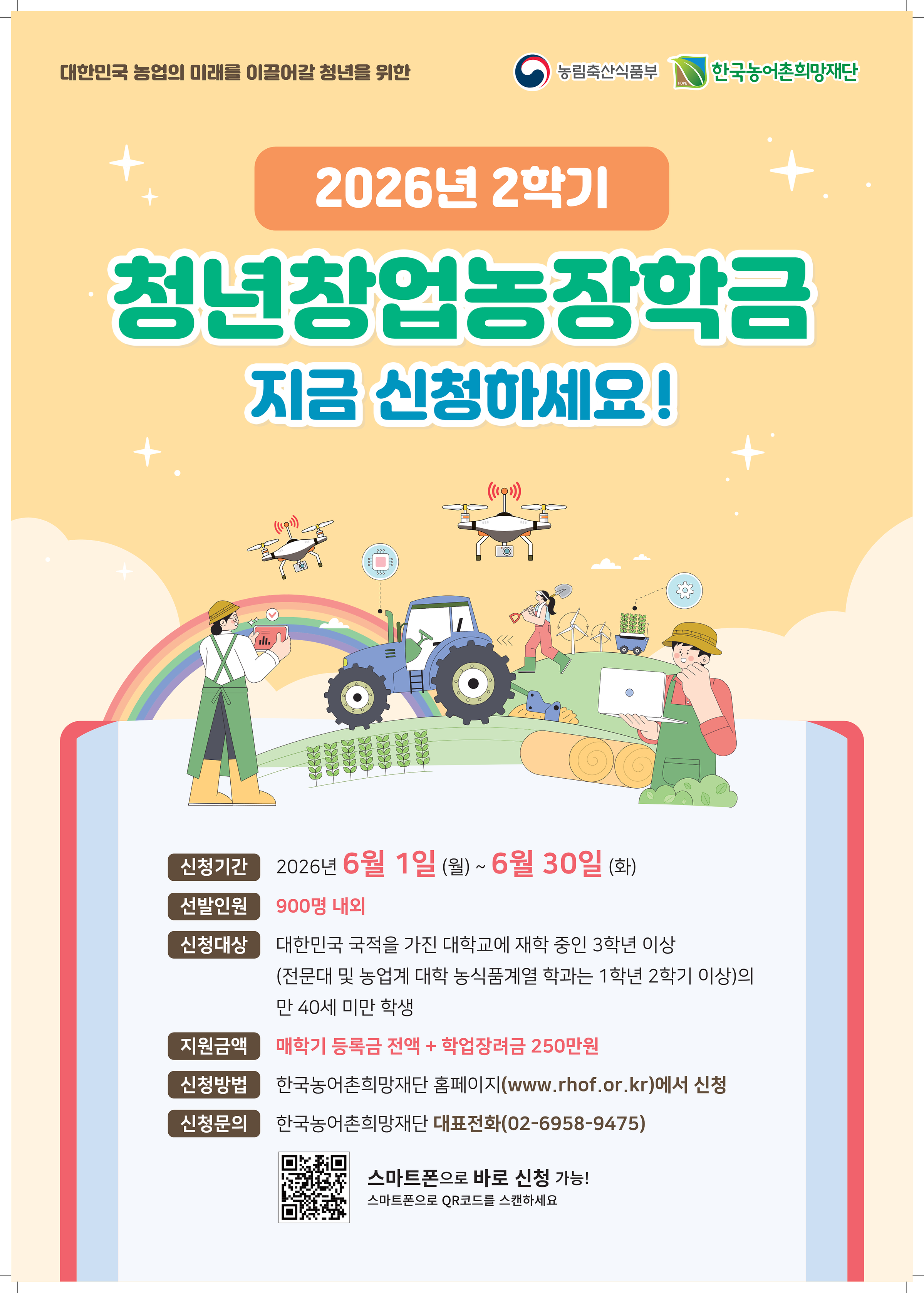   < 2026학년도 2학기 농림축산식품부 장학금 지원사업 장학생 선발 안내 >      □ 선발유형 및 인원    ○ 청년창업농 유형 980명 내외 선발    □ 신청대상    ○ 시행년도 (2026.1.1.) 기준 만 40세 미만 대한민국 국적자로 대학교 3학년 이상 또는 전문대 및 농업계대학 농식품계열학과 1학년 2학기 이상인 자  ○ 직전학기 백분위 점수 70점 이상 및 이수학점 12학점 이상인 자  ※ 선발학기 기준 3학년 1학기 및 1학년 2학기 진학 예정자 포함    □ 지원내용    ○ 지원금액 : 등록금 전액 + 학업장려금 250만원(한 학기 1인 기준)  ○ 지원학기 : 농업계대학 농식품계열학과 7회 / 비농업계대학 4회 / 전문대학 3회  ※ 전공심화과정 진학 시 추가 1회 지급   ※ 장학금은(등록금+학업장려금)은 전액 지급하며(분할 불가), 등록금은 타 장학금과 중복 수혜 불가  ※ 학업장려금은 재학 중 안정적인 학업여건 조성을 위한 생활비성 지원금임  ※ 선발된 장학생 중 우수장학생은 해외 연수 지원  ※ 정규학기 초과자는 지원하지 않음    □ 신청기간    ○ 2026. 6. 1.(월) ~ 2026. 06. 30.(화) 17시 까지    □ 신청방법    ① 농어촌희망재단 홈페이지 (PC또는 스마트폰, www.rhof.or.kr 에서 온라인신청)   ② [청년창업농장학금] 선택 후 「학생 장학시스템」 으로 이동  ③ 「학생 장학시스템」 회원가입 또는 로그인  ④ 장학금 신청 관련 동의 진행(개인정보, 장학생 의무사항, 취창업농확약서 등)  ⑤ 신청서 기본정보 입력 및 취창업계획서 작성  ⑥ 장학금 신청정보 확인(인증절차 후) 및 신청완료  ※ 취창업계획서는 온라인에서 직접 작성하며 서류심사의 주요평가 및 배점항목이므로, 구체적이고 상세한 내용으로 작성  ※ 등록금이 이연된 복학예정자는 「학생 장학시스템」 에서 복학예정자로 선택하여 신청    □ 선발절차    ○ 장학금 신청 > 대학교 추천 > 서류심사 > 보증보험가입 > 최종선발  ※ 기한 내 보험가입 절차를 이행하지 않을 시 장학생 선발에서 제외    □ 의무사항    ○ 재단이 정한 의무교육 필수 이수(신규장학생 25시간 계속장학생 20 이내)  ○ 재단에서 인정하는 영농 및 농식품 분야에서 취업 또는 창업하여 장학금 수혜횟수 X 6개월 동안 의무종사  ※ 의무교육 미 이수 시 향후 1년간 장학생 자격 상실되며 이전 학기에 받은 장학금 수혜기간 만큼 의무종사는 이행  ※ 의무종사(시작·변동·완료) 재단 보고 미 이행자는 포기자로 간주되어 장학금 반환 또는 환수 대상자로 처리    □ 장학금 반환    ○ 교내·외 타 장학금으로 등록금 전액을 수혜받은 자  ○ 타 장학금과 중복되어 재단 장학금 반납을 희망하는 자(부분반납 불가)  ○ 학교의 징계처분으로 인해 제적된 자  ○ 자퇴, 편입 등 학적이 소멸된 자 또는 장학생 선발 후 휴학 3년 초과된 자  ○ 의무종사 이행계획이 없어 장학금을 포기한 자    □ 문의방법    ○ 문의전화 : 농식품부 장학사업팀02-6958-9464  ○ 더 자세한 내용은 위 상단에 첨부되어 있는 [첨부1] 2026학년도 2학기 농림축산식품부 장학금 지원사업 청년창업농장학생 선발안내문을 확인해 주시기 바랍니다.